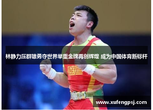 林静力压群雄勇夺世界举重金牌再创辉煌 成为中国体育新标杆