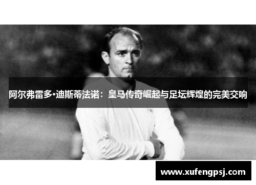 阿尔弗雷多·迪斯蒂法诺：皇马传奇崛起与足坛辉煌的完美交响