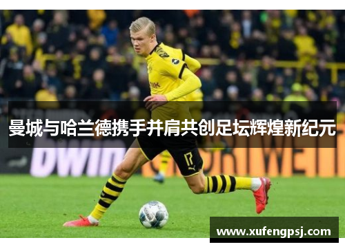 曼城与哈兰德携手并肩共创足坛辉煌新纪元 曼城与哈兰德携手并肩共创足坛辉煌新纪元