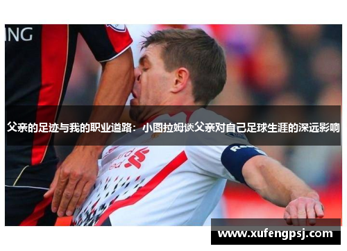 父亲的足迹与我的职业道路：小图拉姆谈父亲对自己足球生涯的深远影响