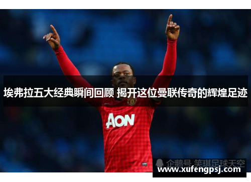 埃弗拉五大经典瞬间回顾 揭开这位曼联传奇的辉煌足迹