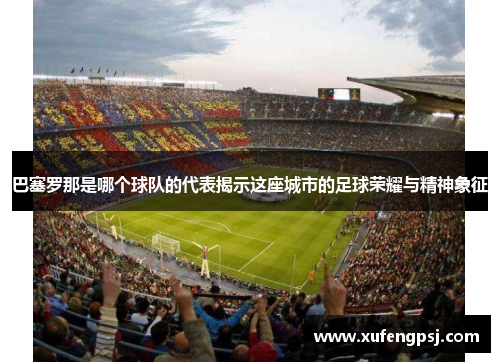 巴塞罗那是哪个球队的代表揭示这座城市的足球荣耀与精神象征