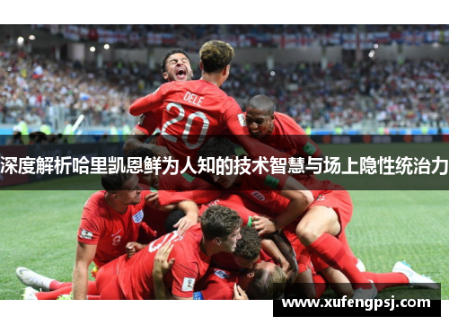 深度解析哈里凯恩鲜为人知的技术智慧与场上隐性统治力