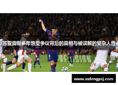 苏亚雷斯多年饱受争议背后的真相与被误解的复杂人性